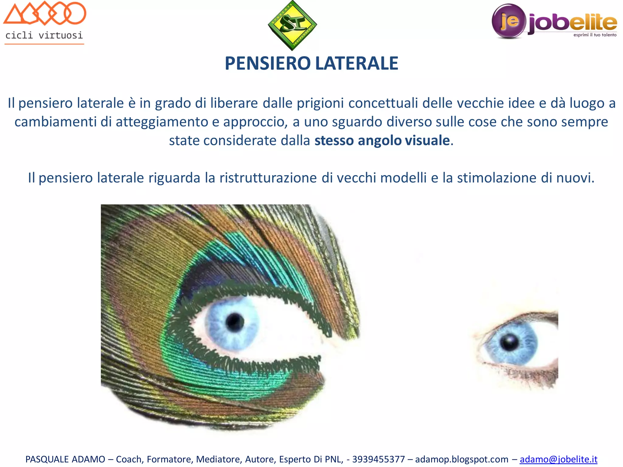 PENSIERO LATERALE
Il pensiero laterale è in grado di liberare dalle prigioni concettuali delle vecchie idee e dà luogo a
cambiamenti di atteggiamento e approccio, a uno sguardo diverso sulle cose che sono sempre
state considerate dalla stesso angolo visuale.
Il pensiero laterale riguarda la ristrutturazione di vecchi modelli e la stimolazione di nuovi.

PASQUALE ADAMO – Coach, Formatore, Mediatore, Autore, Esperto Di PNL, - 3939455377 – adamop.blogspot.com – adamo@jobelite.it

 
