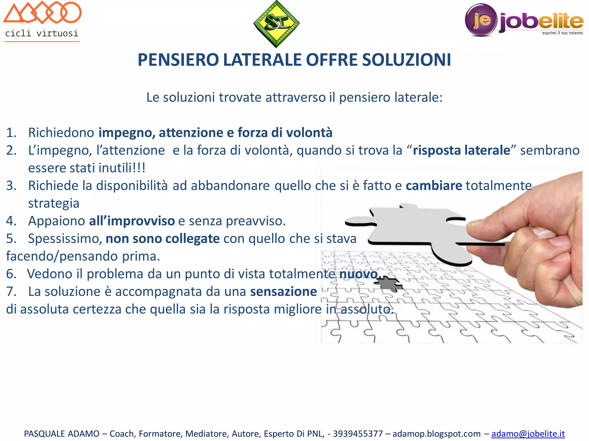 PENSIERO LATERALE OFFRE SOLUZIONI
Le soluzioni trovate attraverso il pensiero laterale:
1. Richiedono impegno, attenzione e forza di volontà
2. L’impegno, l’attenzione e la forza di volontà, quando si trova la “risposta laterale” sembrano
essere stati inutili!!!
3. Richiede la disponibilità ad abbandonare quello che si è fatto e cambiare totalmente
strategia
4. Appaiono all’improvviso e senza preavviso.
5. Spessissimo, non sono collegate con quello che si stava
facendo/pensando prima.
6. Vedono il problema da un punto di vista totalmente nuovo.
7. La soluzione è accompagnata da una sensazione
di assoluta certezza che quella sia la risposta migliore in assoluto.

PASQUALE ADAMO – Coach, Formatore, Mediatore, Autore, Esperto Di PNL, - 3939455377 – adamop.blogspot.com – adamo@jobelite.it

 