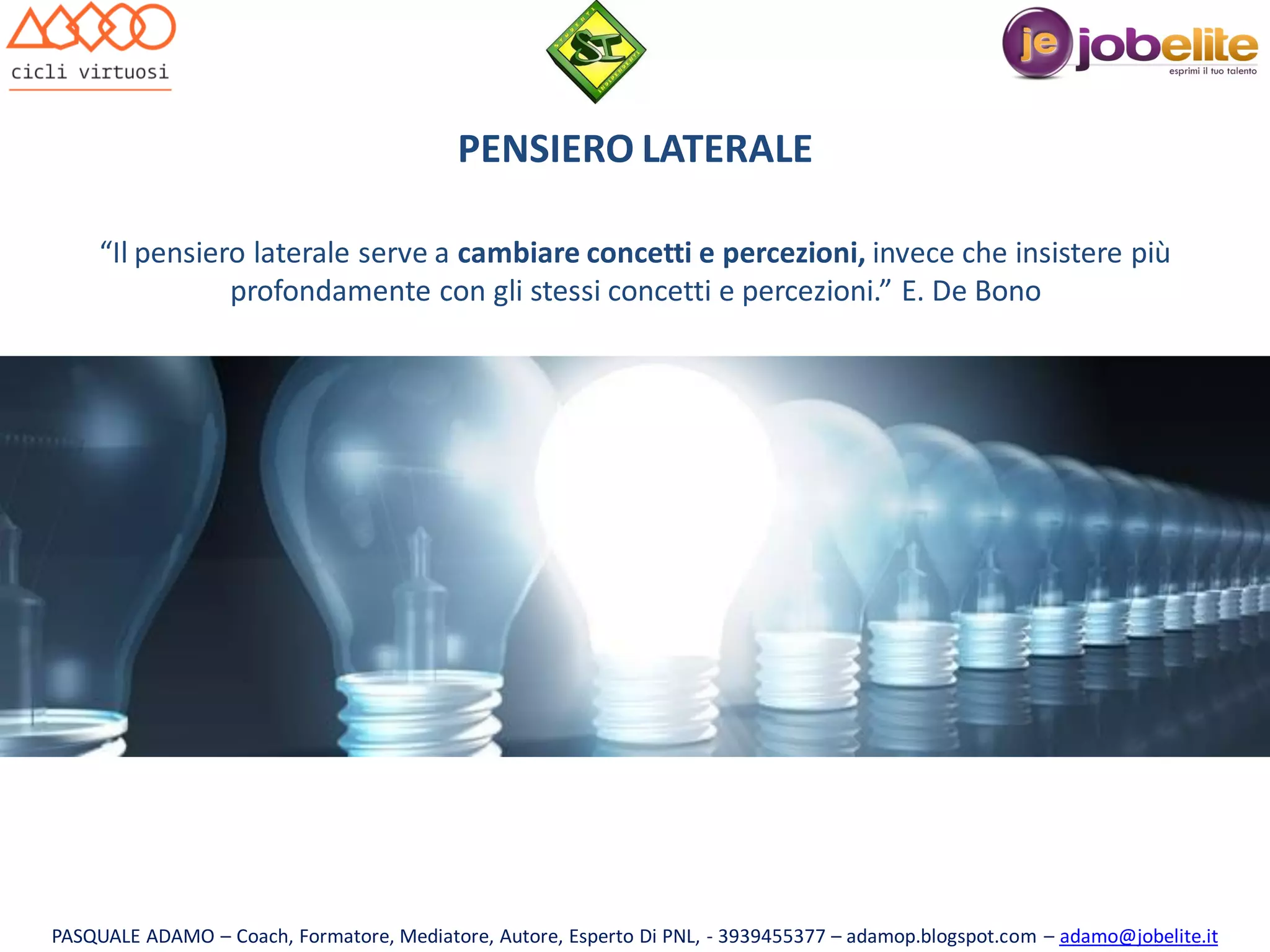 PENSIERO LATERALE
“Il pensiero laterale serve a cambiare concetti e percezioni, invece che insistere più
profondamente con gli stessi concetti e percezioni.” E. De Bono

PASQUALE ADAMO – Coach, Formatore, Mediatore, Autore, Esperto Di PNL, - 3939455377 – adamop.blogspot.com – adamo@jobelite.it

 