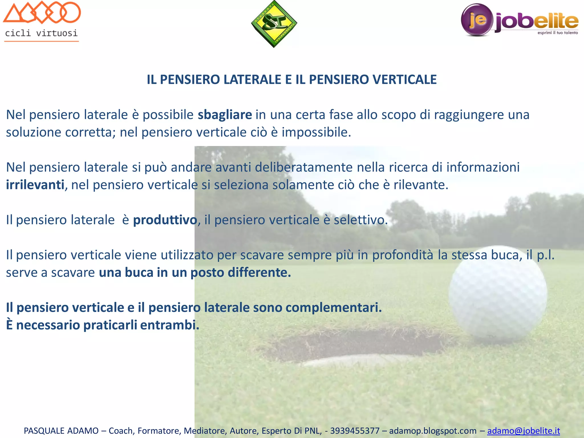 IL PENSIERO LATERALE E IL PENSIERO VERTICALE
Nel pensiero laterale è possibile sbagliare in una certa fase allo scopo di raggiungere una
soluzione corretta; nel pensiero verticale ciò è impossibile.

Nel pensiero laterale si può andare avanti deliberatamente nella ricerca di informazioni
irrilevanti, nel pensiero verticale si seleziona solamente ciò che è rilevante.
Il pensiero laterale è produttivo, il pensiero verticale è selettivo.
Il pensiero verticale viene utilizzato per scavare sempre più in profondità la stessa buca, il p.l.
serve a scavare una buca in un posto differente.
Il pensiero verticale e il pensiero laterale sono complementari.
È necessario praticarli entrambi.

PASQUALE ADAMO – Coach, Formatore, Mediatore, Autore, Esperto Di PNL, - 3939455377 – adamop.blogspot.com – adamo@jobelite.it

 