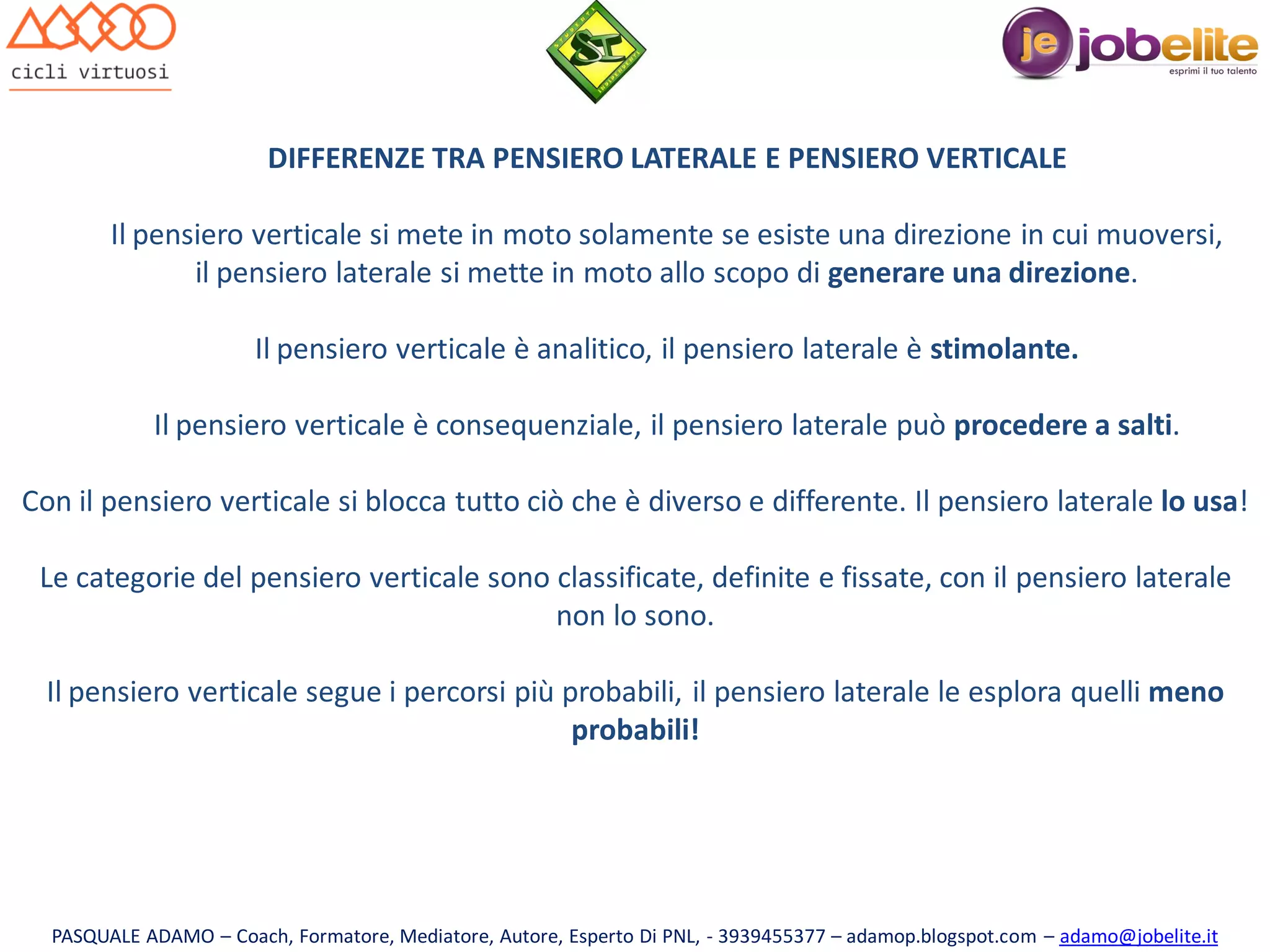 DIFFERENZE TRA PENSIERO LATERALE E PENSIERO VERTICALE
Il pensiero verticale si mete in moto solamente se esiste una direzione in cui muoversi,
il pensiero laterale si mette in moto allo scopo di generare una direzione.
Il pensiero verticale è analitico, il pensiero laterale è stimolante.
Il pensiero verticale è consequenziale, il pensiero laterale può procedere a salti.

Con il pensiero verticale si blocca tutto ciò che è diverso e differente. Il pensiero laterale lo usa!
Le categorie del pensiero verticale sono classificate, definite e fissate, con il pensiero laterale
non lo sono.
Il pensiero verticale segue i percorsi più probabili, il pensiero laterale le esplora quelli meno
probabili!

PASQUALE ADAMO – Coach, Formatore, Mediatore, Autore, Esperto Di PNL, - 3939455377 – adamop.blogspot.com – adamo@jobelite.it

 