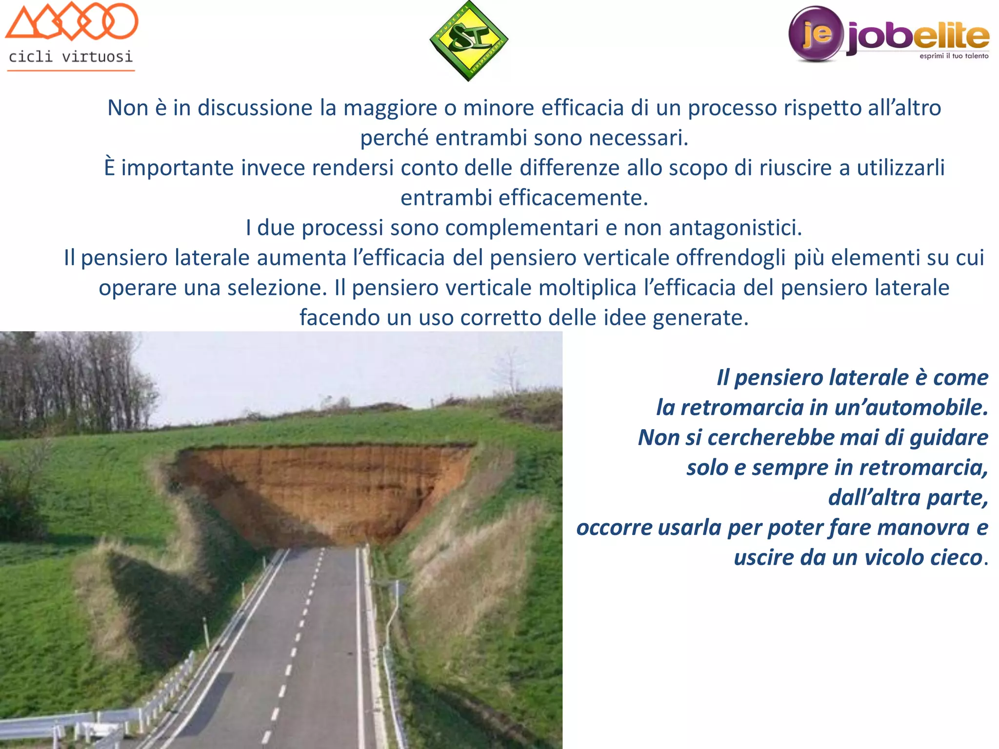 Non è in discussione la maggiore o minore efficacia di un processo rispetto all’altro
perché entrambi sono necessari.
È importante invece rendersi conto delle differenze allo scopo di riuscire a utilizzarli
entrambi efficacemente.
I due processi sono complementari e non antagonistici.
Il pensiero laterale aumenta l’efficacia del pensiero verticale offrendogli più elementi su cui
operare una selezione. Il pensiero verticale moltiplica l’efficacia del pensiero laterale
facendo un uso corretto delle idee generate.
Il pensiero laterale è come
la retromarcia in un’automobile.
Non si cercherebbe mai di guidare
solo e sempre in retromarcia,
dall’altra parte,
occorre usarla per poter fare manovra e
uscire da un vicolo cieco.

 