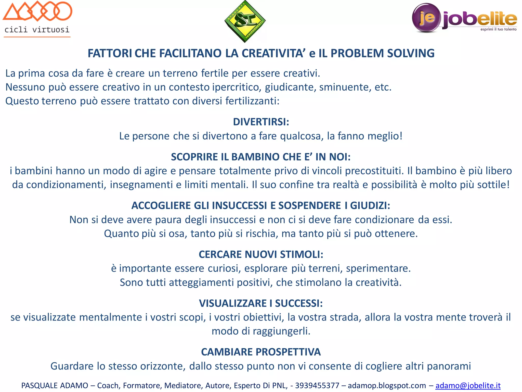 FATTORI CHE FACILITANO LA CREATIVITA’ e IL PROBLEM SOLVING
La prima cosa da fare è creare un terreno fertile per essere creativi.
Nessuno può essere creativo in un contesto ipercritico, giudicante, sminuente, etc.
Questo terreno può essere trattato con diversi fertilizzanti:
DIVERTIRSI:
Le persone che si divertono a fare qualcosa, la fanno meglio!

SCOPRIRE IL BAMBINO CHE E’ IN NOI:
i bambini hanno un modo di agire e pensare totalmente privo di vincoli precostituiti. Il bambino è più libero
da condizionamenti, insegnamenti e limiti mentali. Il suo confine tra realtà e possibilità è molto più sottile!
ACCOGLIERE GLI INSUCCESSI E SOSPENDERE I GIUDIZI:
Non si deve avere paura degli insuccessi e non ci si deve fare condizionare da essi.
Quanto più si osa, tanto più si rischia, ma tanto più si può ottenere.
CERCARE NUOVI STIMOLI:
è importante essere curiosi, esplorare più terreni, sperimentare.
Sono tutti atteggiamenti positivi, che stimolano la creatività.
VISUALIZZARE I SUCCESSI:
se visualizzate mentalmente i vostri scopi, i vostri obiettivi, la vostra strada, allora la vostra mente troverà il
modo di raggiungerli.
CAMBIARE PROSPETTIVA
Guardare lo stesso orizzonte, dallo stesso punto non vi consente di cogliere altri panorami
PASQUALE ADAMO – Coach, Formatore, Mediatore, Autore, Esperto Di PNL, - 3939455377 – adamop.blogspot.com – adamo@jobelite.it

 