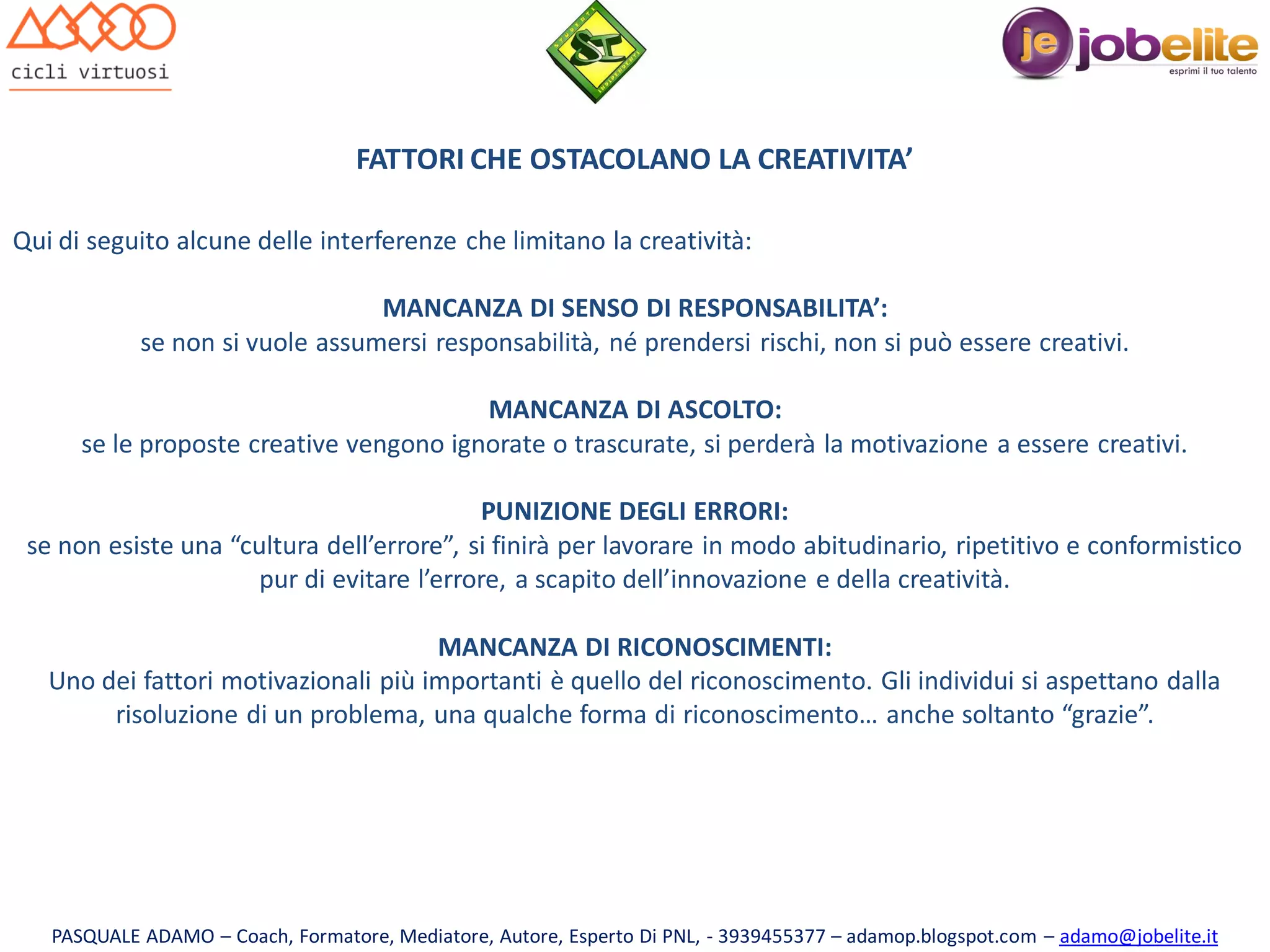 FATTORI CHE OSTACOLANO LA CREATIVITA’
Qui di seguito alcune delle interferenze che limitano la creatività:
MANCANZA DI SENSO DI RESPONSABILITA’:
se non si vuole assumersi responsabilità, né prendersi rischi, non si può essere creativi.
MANCANZA DI ASCOLTO:
se le proposte creative vengono ignorate o trascurate, si perderà la motivazione a essere creativi.

PUNIZIONE DEGLI ERRORI:
se non esiste una “cultura dell’errore”, si finirà per lavorare in modo abitudinario, ripetitivo e conformistico
pur di evitare l’errore, a scapito dell’innovazione e della creatività.
MANCANZA DI RICONOSCIMENTI:
Uno dei fattori motivazionali più importanti è quello del riconoscimento. Gli individui si aspettano dalla
risoluzione di un problema, una qualche forma di riconoscimento… anche soltanto “grazie”.

PASQUALE ADAMO – Coach, Formatore, Mediatore, Autore, Esperto Di PNL, - 3939455377 – adamop.blogspot.com – adamo@jobelite.it

 