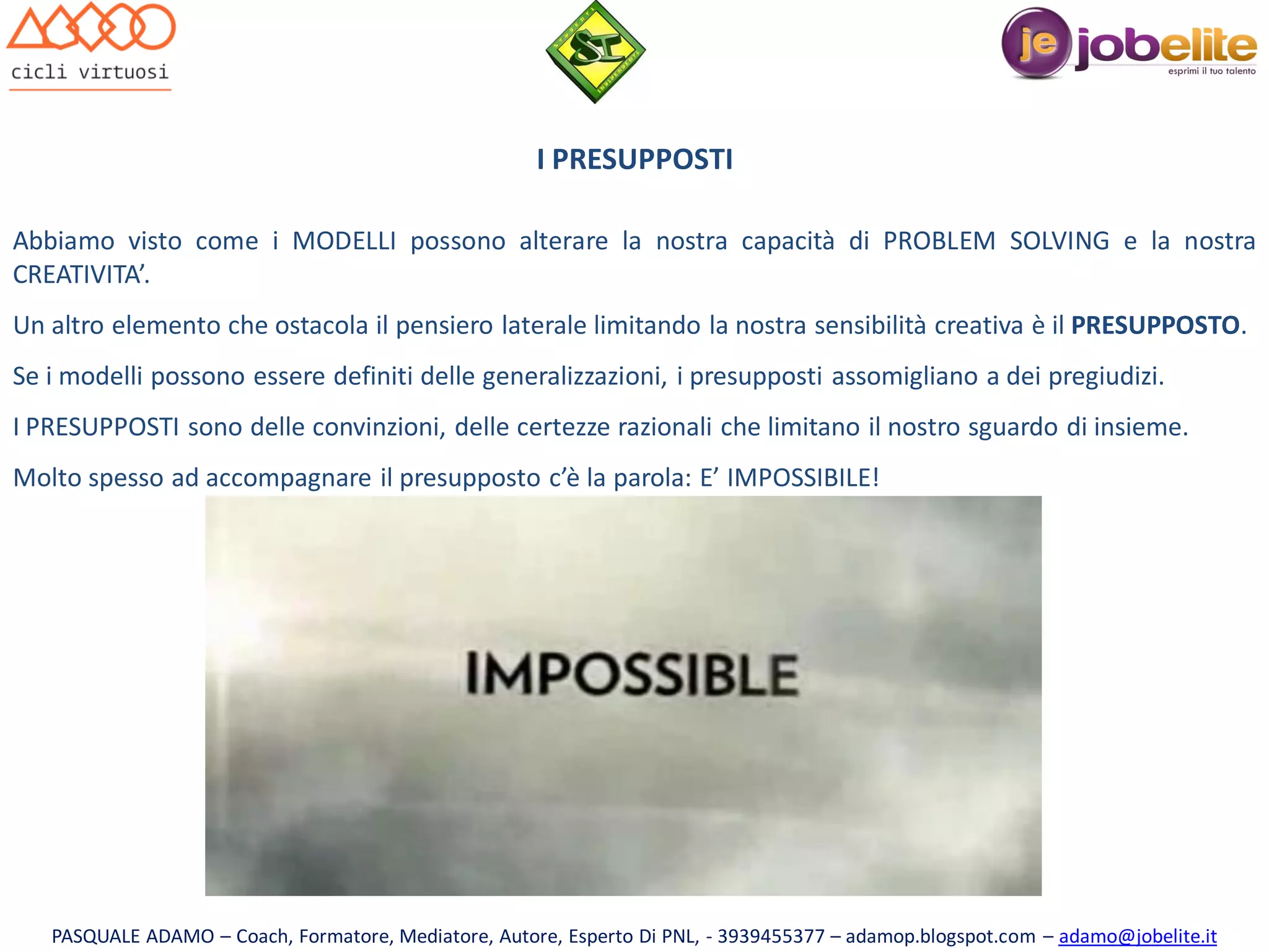 I PRESUPPOSTI
Abbiamo visto come i MODELLI possono alterare la nostra capacità di PROBLEM SOLVING e la nostra
CREATIVITA’.
Un altro elemento che ostacola il pensiero laterale limitando la nostra sensibilità creativa è il PRESUPPOSTO.
Se i modelli possono essere definiti delle generalizzazioni, i presupposti assomigliano a dei pregiudizi.
I PRESUPPOSTI sono delle convinzioni, delle certezze razionali che limitano il nostro sguardo di insieme.
Molto spesso ad accompagnare il presupposto c’è la parola: E’ IMPOSSIBILE!

PASQUALE ADAMO – Coach, Formatore, Mediatore, Autore, Esperto Di PNL, - 3939455377 – adamop.blogspot.com – adamo@jobelite.it

 