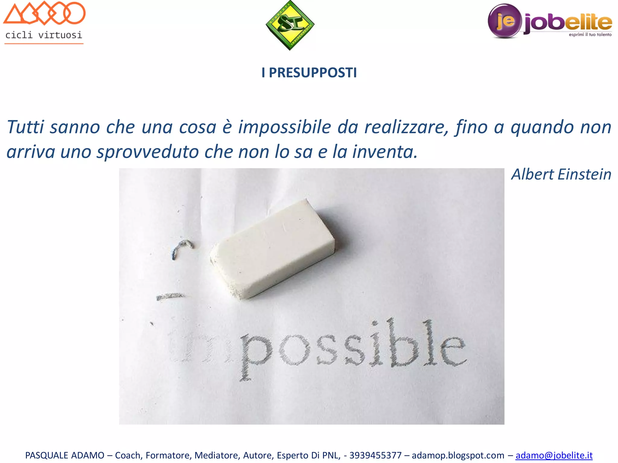 I PRESUPPOSTI

Tutti sanno che una cosa è impossibile da realizzare, fino a quando non
arriva uno sprovveduto che non lo sa e la inventa.
Albert Einstein

PASQUALE ADAMO – Coach, Formatore, Mediatore, Autore, Esperto Di PNL, - 3939455377 – adamop.blogspot.com – adamo@jobelite.it

 