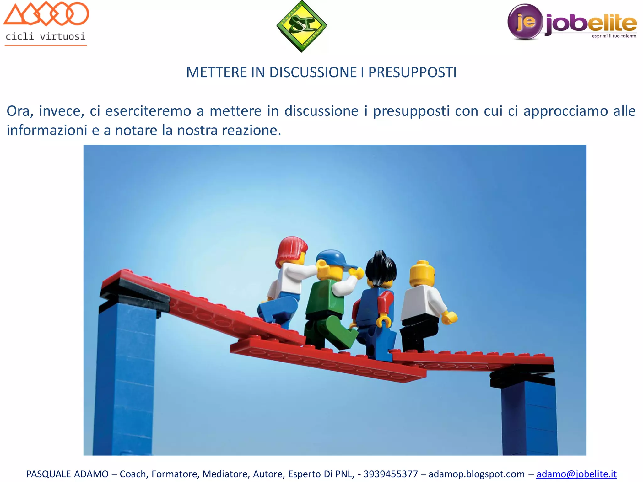 METTERE IN DISCUSSIONE I PRESUPPOSTI
Ora, invece, ci eserciteremo a mettere in discussione i presupposti con cui ci approcciamo alle
informazioni e a notare la nostra reazione.

PASQUALE ADAMO – Coach, Formatore, Mediatore, Autore, Esperto Di PNL, - 3939455377 – adamop.blogspot.com – adamo@jobelite.it

 