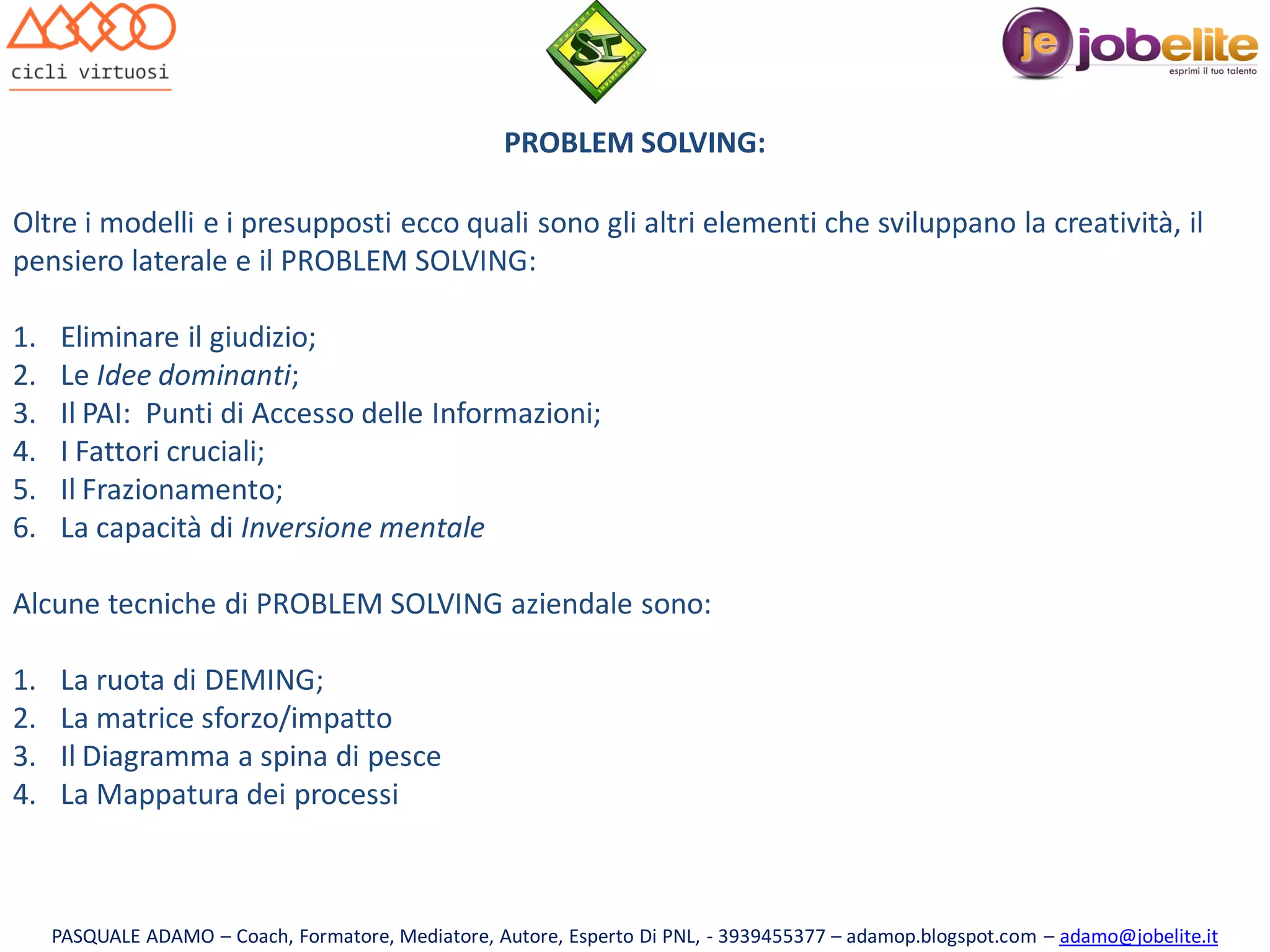 PROBLEM SOLVING:
Oltre i modelli e i presupposti ecco quali sono gli altri elementi che sviluppano la creatività, il
pensiero laterale e il PROBLEM SOLVING:
1.
2.
3.
4.
5.
6.

Eliminare il giudizio;
Le Idee dominanti;
Il PAI: Punti di Accesso delle Informazioni;
I Fattori cruciali;
Il Frazionamento;
La capacità di Inversione mentale

Alcune tecniche di PROBLEM SOLVING aziendale sono:
1.
2.
3.
4.

La ruota di DEMING;
La matrice sforzo/impatto
Il Diagramma a spina di pesce
La Mappatura dei processi

PASQUALE ADAMO – Coach, Formatore, Mediatore, Autore, Esperto Di PNL, - 3939455377 – adamop.blogspot.com – adamo@jobelite.it

 