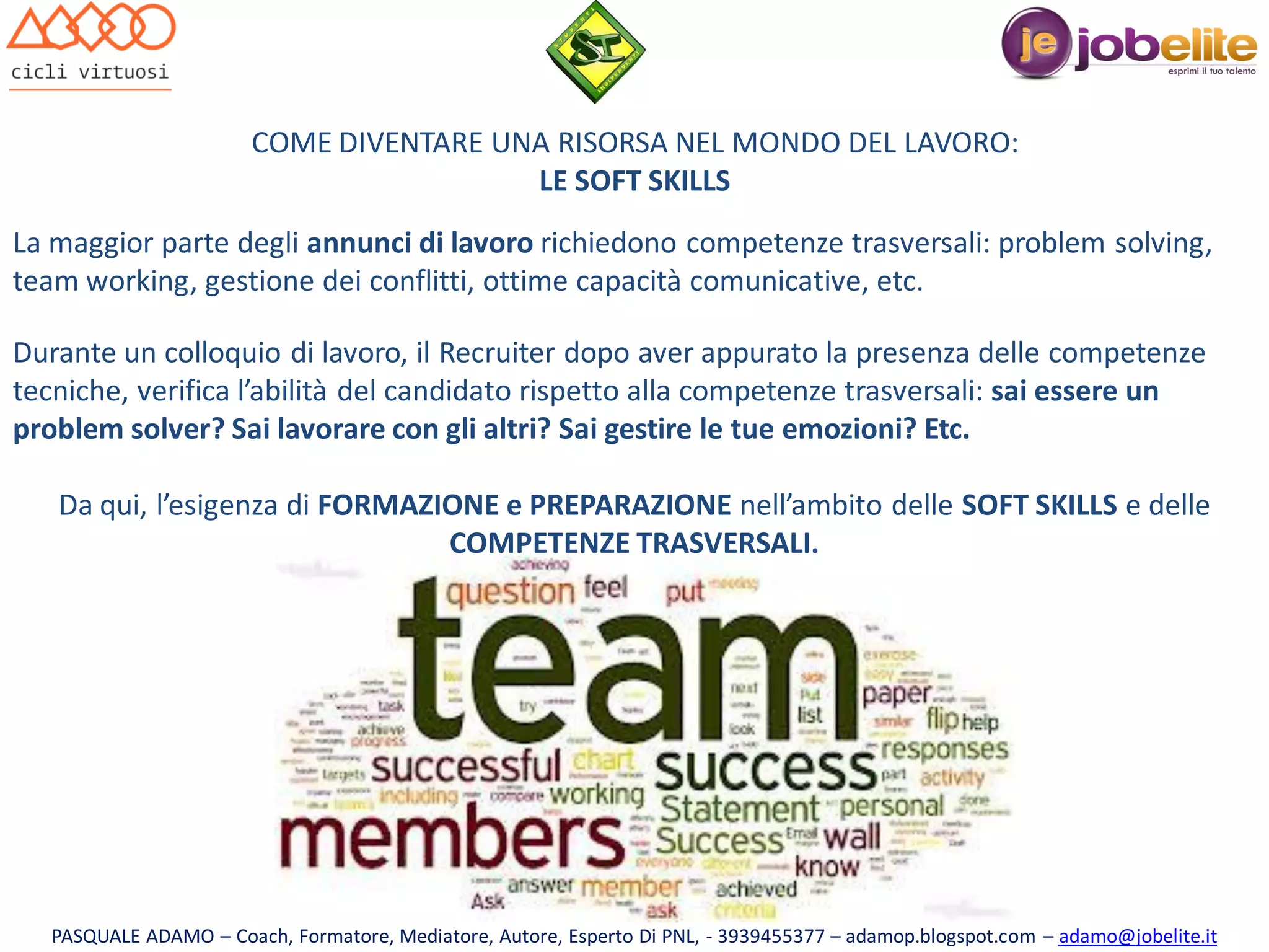 COME DIVENTARE UNA RISORSA NEL MONDO DEL LAVORO:
LE SOFT SKILLS
La maggior parte degli annunci di lavoro richiedono competenze trasversali: problem solving,
team working, gestione dei conflitti, ottime capacità comunicative, etc.
Durante un colloquio di lavoro, il Recruiter dopo aver appurato la presenza delle competenze
tecniche, verifica l’abilità del candidato rispetto alla competenze trasversali: sai essere un
problem solver? Sai lavorare con gli altri? Sai gestire le tue emozioni? Etc.

Da qui, l’esigenza di FORMAZIONE e PREPARAZIONE nell’ambito delle SOFT SKILLS e delle
COMPETENZE TRASVERSALI.

PASQUALE ADAMO – Coach, Formatore, Mediatore, Autore, Esperto Di PNL, - 3939455377 – adamop.blogspot.com – adamo@jobelite.it

 