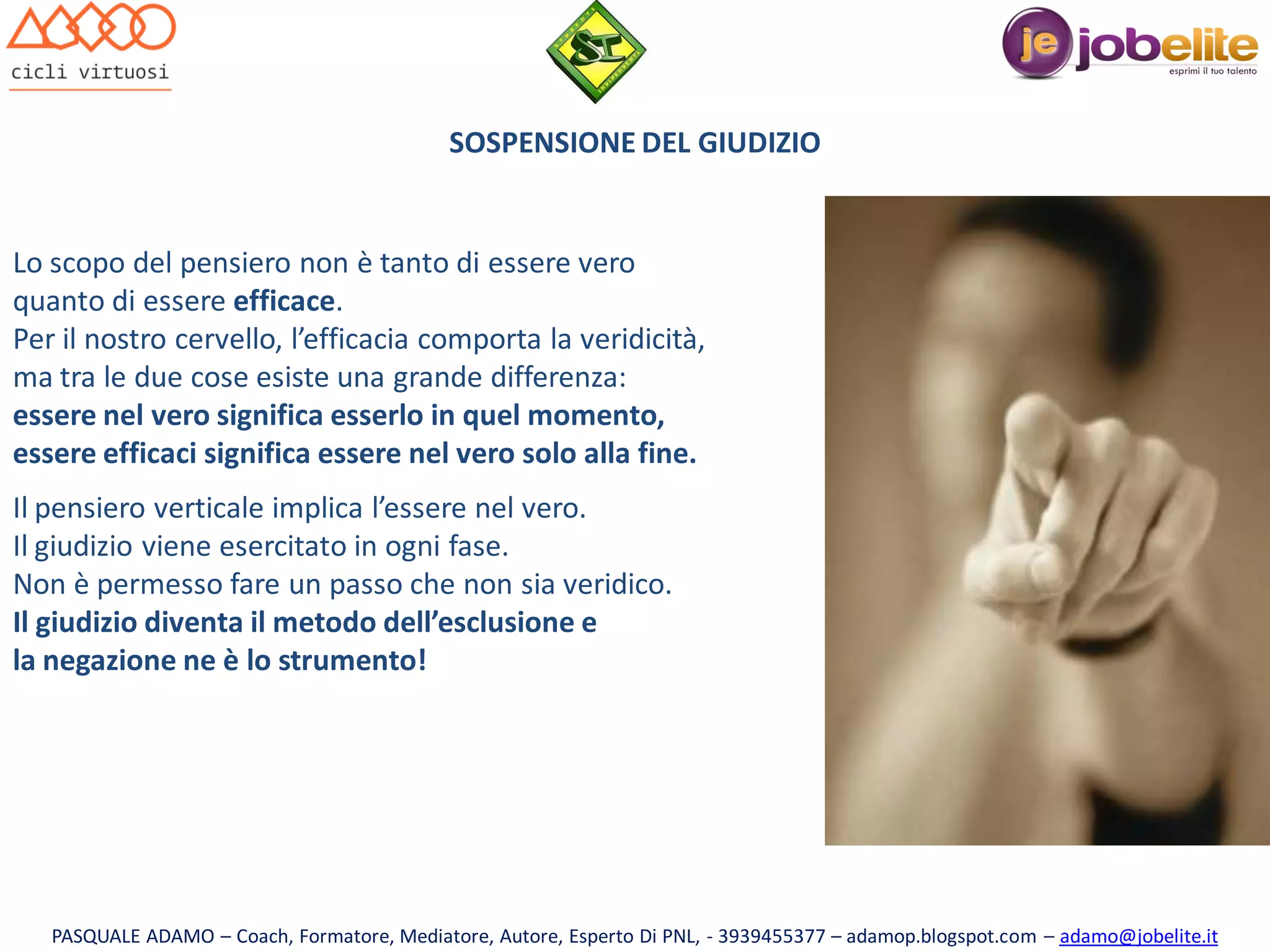 SOSPENSIONE DEL GIUDIZIO

Lo scopo del pensiero non è tanto di essere vero
quanto di essere efficace.
Per il nostro cervello, l’efficacia comporta la veridicità,
ma tra le due cose esiste una grande differenza:
essere nel vero significa esserlo in quel momento,
essere efficaci significa essere nel vero solo alla fine.
Il pensiero verticale implica l’essere nel vero.
Il giudizio viene esercitato in ogni fase.
Non è permesso fare un passo che non sia veridico.
Il giudizio diventa il metodo dell’esclusione e
la negazione ne è lo strumento!

PASQUALE ADAMO – Coach, Formatore, Mediatore, Autore, Esperto Di PNL, - 3939455377 – adamop.blogspot.com – adamo@jobelite.it

 