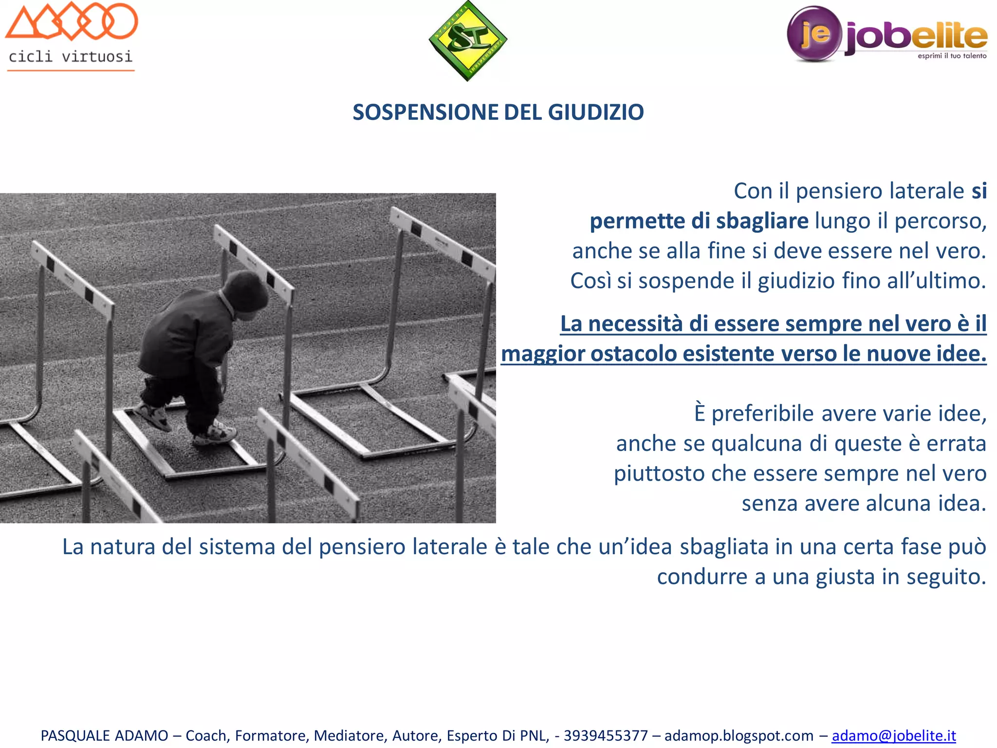 SOSPENSIONE DEL GIUDIZIO
Con il pensiero laterale si
permette di sbagliare lungo il percorso,
anche se alla fine si deve essere nel vero.
Così si sospende il giudizio fino all’ultimo.
La necessità di essere sempre nel vero è il
maggior ostacolo esistente verso le nuove idee.
È preferibile avere varie idee,
anche se qualcuna di queste è errata
piuttosto che essere sempre nel vero
senza avere alcuna idea.

La natura del sistema del pensiero laterale è tale che un’idea sbagliata in una certa fase può
condurre a una giusta in seguito.

PASQUALE ADAMO – Coach, Formatore, Mediatore, Autore, Esperto Di PNL, - 3939455377 – adamop.blogspot.com – adamo@jobelite.it

 