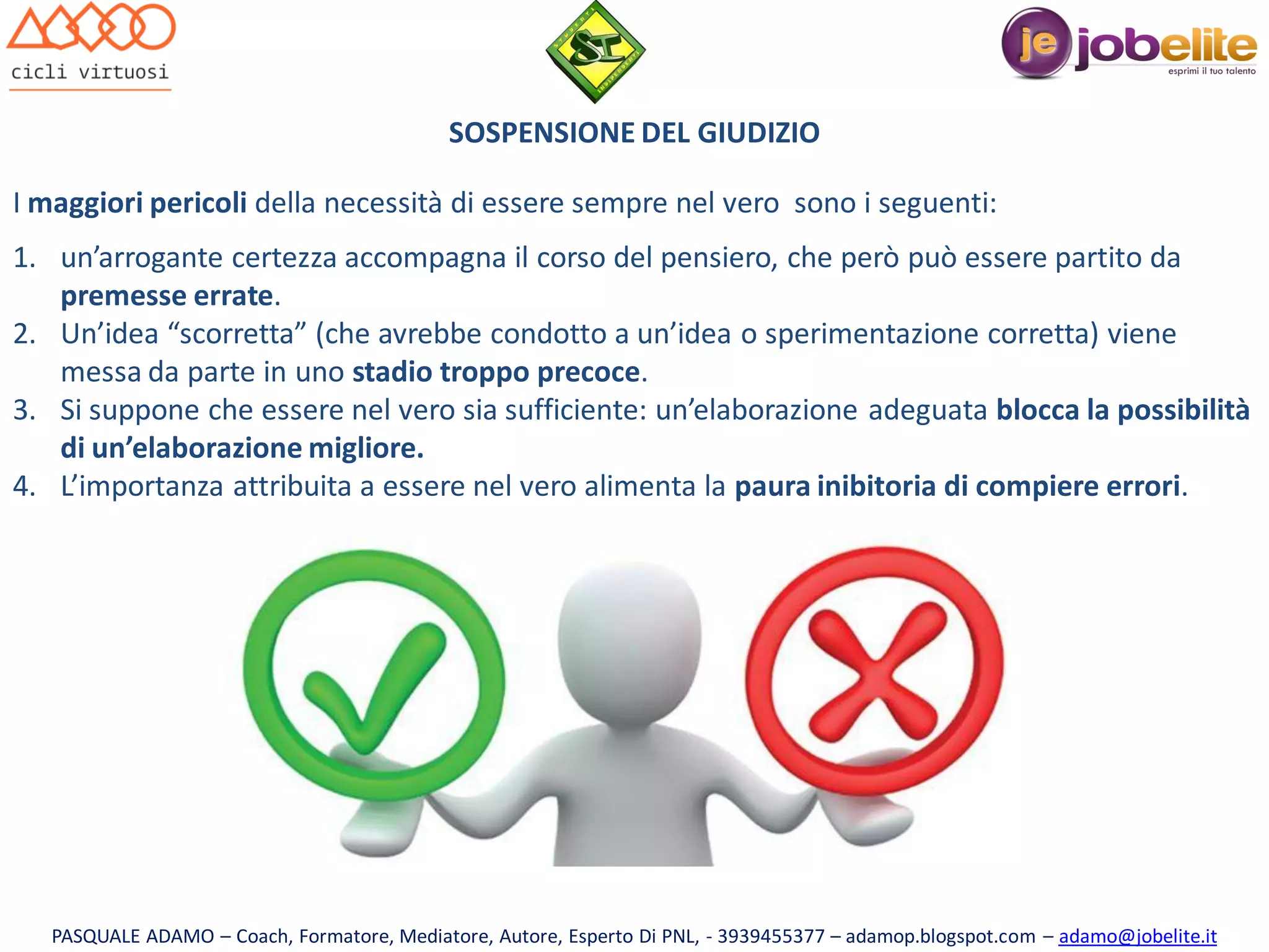 SOSPENSIONE DEL GIUDIZIO
I maggiori pericoli della necessità di essere sempre nel vero sono i seguenti:

1. un’arrogante certezza accompagna il corso del pensiero, che però può essere partito da
premesse errate.
2. Un’idea “scorretta” (che avrebbe condotto a un’idea o sperimentazione corretta) viene
messa da parte in uno stadio troppo precoce.
3. Si suppone che essere nel vero sia sufficiente: un’elaborazione adeguata blocca la possibilità
di un’elaborazione migliore.
4. L’importanza attribuita a essere nel vero alimenta la paura inibitoria di compiere errori.

PASQUALE ADAMO – Coach, Formatore, Mediatore, Autore, Esperto Di PNL, - 3939455377 – adamop.blogspot.com – adamo@jobelite.it

 