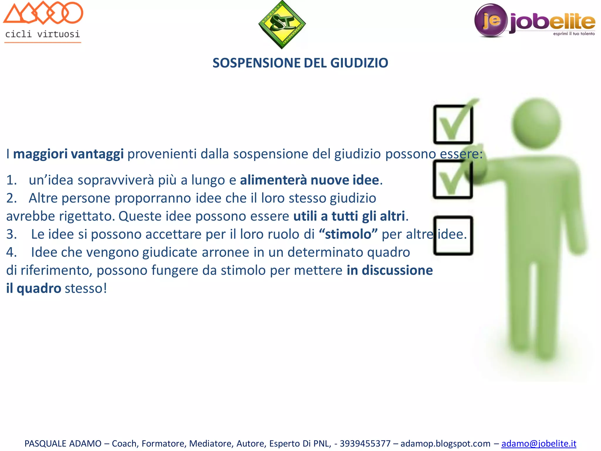 SOSPENSIONE DEL GIUDIZIO

I maggiori vantaggi provenienti dalla sospensione del giudizio possono essere:
1. un’idea sopravviverà più a lungo e alimenterà nuove idee.
2. Altre persone proporranno idee che il loro stesso giudizio
avrebbe rigettato. Queste idee possono essere utili a tutti gli altri.
3. Le idee si possono accettare per il loro ruolo di “stimolo” per altre idee.
4. Idee che vengono giudicate arronee in un determinato quadro
di riferimento, possono fungere da stimolo per mettere in discussione
il quadro stesso!

PASQUALE ADAMO – Coach, Formatore, Mediatore, Autore, Esperto Di PNL, - 3939455377 – adamop.blogspot.com – adamo@jobelite.it

 