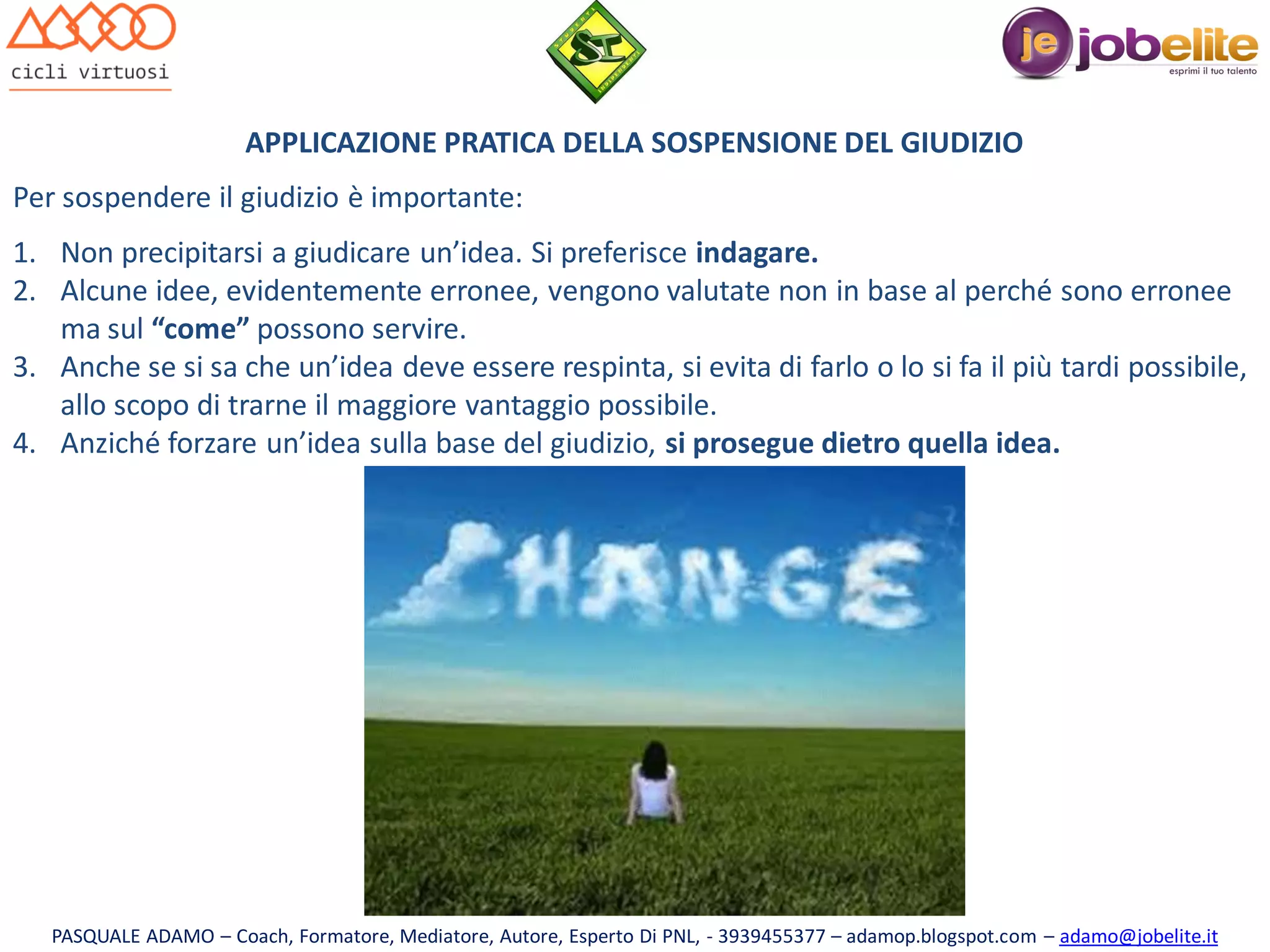 APPLICAZIONE PRATICA DELLA SOSPENSIONE DEL GIUDIZIO
Per sospendere il giudizio è importante:
1. Non precipitarsi a giudicare un’idea. Si preferisce indagare.
2. Alcune idee, evidentemente erronee, vengono valutate non in base al perché sono erronee
ma sul “come” possono servire.
3. Anche se si sa che un’idea deve essere respinta, si evita di farlo o lo si fa il più tardi possibile,
allo scopo di trarne il maggiore vantaggio possibile.
4. Anziché forzare un’idea sulla base del giudizio, si prosegue dietro quella idea.

PASQUALE ADAMO – Coach, Formatore, Mediatore, Autore, Esperto Di PNL, - 3939455377 – adamop.blogspot.com – adamo@jobelite.it

 