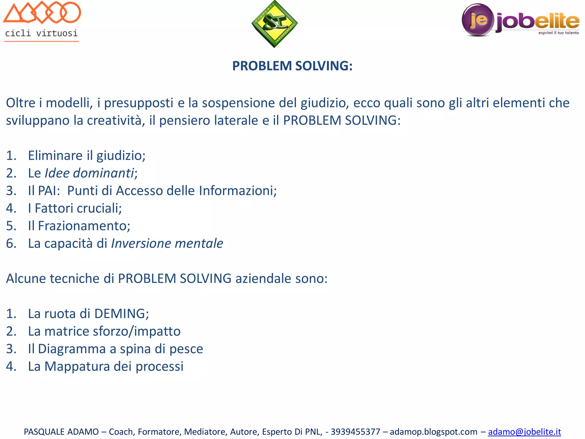 PROBLEM SOLVING:
Oltre i modelli, i presupposti e la sospensione del giudizio, ecco quali sono gli altri elementi che
sviluppano la creatività, il pensiero laterale e il PROBLEM SOLVING:
1.
2.
3.
4.
5.
6.

Eliminare il giudizio;
Le Idee dominanti;
Il PAI: Punti di Accesso delle Informazioni;
I Fattori cruciali;
Il Frazionamento;
La capacità di Inversione mentale

Alcune tecniche di PROBLEM SOLVING aziendale sono:
1.
2.
3.
4.

La ruota di DEMING;
La matrice sforzo/impatto
Il Diagramma a spina di pesce
La Mappatura dei processi

PASQUALE ADAMO – Coach, Formatore, Mediatore, Autore, Esperto Di PNL, - 3939455377 – adamop.blogspot.com – adamo@jobelite.it

 