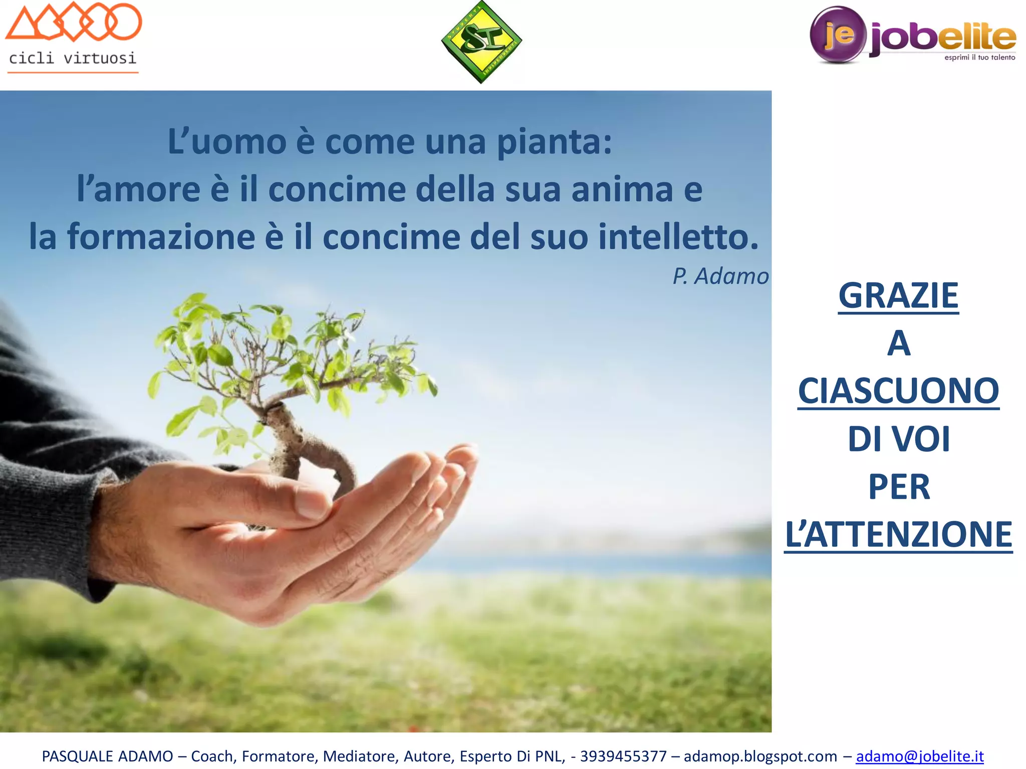 L’uomo è come una pianta:
l’amore è il concime della sua anima e
la formazione è il concime del suo intelletto.
P. Adamo

GRAZIE
A
CIASCUONO
DI VOI
PER
L’ATTENZIONE

PASQUALE ADAMO – Coach, Formatore, Mediatore, Autore, Esperto Di PNL, - 3939455377 – adamop.blogspot.com – adamo@jobelite.it

 