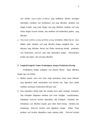 9
soal terbuka (open–ended problem) yang melibatkan aktivitas investigasi
matematika, membuat soal berdasarkan soal yang diberikan, membuat soal
dengan konteks yang sama dengan soal yang diberikan, membuat soal yang
terkait dengan teorema tertentu, atau membuat soal berdasarkan gambar yang
diberikan.
c. Structured problem posing (problem posing terstruktur). Dalam hal ini siswa
diminta untuk membuat soal yang diketahui dengan mengubah data atau
informasi yang diketahui. Brown dan Walter merancang formula pembuatan
soal berdasarkan soal-soal yang telah diselesaikan dengan memvariasikan
kondisi atau tujuan dari soal yang diberikan.
5. Langkah-Langkah Umum Pembelajaran dengan Pendekatan Possing
Pembelajaran dengan pengajuan soal menurut Menon dapat dilakukan
dengan tiga cara berikut:
a. Berikan kepada siswa soal cerita tanpa pertanyaan, tetapi semua informasi
yang diperlukan untuk memecahkan soal tersebut ada. Tugas siswa adalah
membuat pertanyaan berdasarkan informasi tadi.
b. Guru menyeleksi sebuah topik dan meminta siswa untuk membagi kelompok.
Tiap kelompok ditugaskan membuat soal cerita sekaligus penyelesaiannya.
Selanjutnya soal-soal tersebut dipecahkan oleh kelompok- kelompok lain.
Sebelumnya soal diberikan kepada guru untuk diedit tentang kebaikan dan
kesiapannya. Soal-soal tersebut nanti digunakan sebagai latihan. Nama
pembuat soal tersebut ditunjukkan tetapi solusinya tidak. Soal-soal tersebut
 