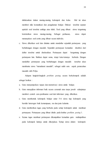 10
didiskusikan dalam masing-masing kelompok dan kelas. Hal ini akan
memberi nilai komunikasi dan pengalaman belajar. Diskusi tersebut seputar
apakah soal tersebut ambigu atau tidak. Soal yang dibuat siswa tergantung
ketertarikan siswa masing-masing. Sebagai perluasan, siswa dapat
menanyakan soal cerita yang dibuat secara individu.
c. Siswa diberikan soal dan diminta untuk mendaftar sejumlah pertanyaan yang
berhubungan dengan masalah. Sejumlah pertanyaan kemudian diseleksi dari
daftar tersebut untuk diselesaikan. Pertanyaan dapat bergantung dengan
pertanyaan lain. Bahkan dapat sama, tetapi kata-katanya berbeda. Dengan
mendaftar pertanyaan yang berhubungan dengan masalah tersebut akan
membantu siswa “memahami masalah”, sebagai salah satu aspek pemecahan
masalah oleh Polya.
Adapun langkah-langkah problem posing secara berkelompok adalah
sebagai berikut :
a. Guru menyampaikan tujuan dan memotivasi siswa untuk belajar.
b. Guru menyajikan informasi baik secara ceramah atau tanya jawab selanjutnya
memberi contoh cara pembuatan soal dari informasi yang diberikan.
c. Guru membentuk kelompok belajar antar 5-6 siswa tiap kelompok yang
bersifat heterogen baik kemampuan, ras dan jenis kelamin.
d. Guru memberikan tugas yang berbeda pada setiap kelompok untuk membuat
pertanyaan. Pertanyaan yang dibuat ditulis pada lembar problem posing 1.
e. Semua tugas membuat pertanyaan dikumpulkan kemudian guru melimpahkan
pada kelompok lainnya untuk dikerjakan. Setiap siswa dalam kelompok
 
