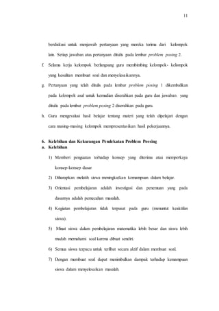 11
berdiskusi untuk menjawab pertanyaan yang mereka terima dari kelompok
lain. Setiap jawaban atas pertanyaan ditulis pada lembar problem posing 2.
f. Selama kerja kelompok berlangsung guru membimbing kelompok- kelompok
yang kesulitan membuat soal dan menyelesaikannya.
g. Pertanyaan yang telah ditulis pada lembar problem posing 1 dikembalikan
pada kelompok asal untuk kemudian diserahkan pada guru dan jawaban yang
ditulis pada lembar problem posing 2 diserahkan pada guru.
h. Guru mengevalusi hasil belajar tentang materi yang telah dipelajari dengan
cara masing-masing kelompok mempresentasikan hasil pekerjaannya.
6. Kelebihan dan Kekurangan Pendekatan Problem Possing
a. Kelebihan
1) Memberi penguatan terhadap konsep yang diterima atau memperkaya
konsep-konsep dasar
2) Diharapkan melatih siswa meningkatkan kemampuan dalam belajar.
3) Orientasi pembelajaran adalah investigasi dan penemuan yang pada
dasarnya adalah pemecahan masalah.
4) Kegiatan pembelajaran tidak terpusat pada guru (menuntut keaktifan
siswa).
5) Minat siswa dalam pembelajaran matematika lebih besar dan siswa lebih
mudah memahami soal karena dibuat sendiri.
6) Semua siswa terpacu untuk terlibat secara aktif dalam membuat soal.
7) Dengan membuat soal dapat menimbulkan dampak terhadap kemampuan
siswa dalam menyelesaikan masalah.
 