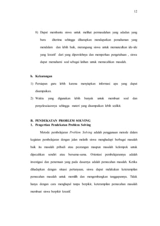 12
8) Dapat membantu siswa untuk melihat permasalahan yang adadan yang
baru diterima sehingga diharapkan mendapatkan pemahaman yang
mendalam dan lebih baik, merangsang siswa untuk memunculkan ide-ide
yang kreatif dari yang diperolehnya dan memperluas pengetahuan , siswa
dapat memahami soal sebagai latihan untuk memecahkan masalah.
b. Kekurangan
1) Persiapan guru lebih karena menyiapkan informasi apa yang dapat
disampaikan.
2) Waktu yang digunakan lebih banyak untuk membuat soal dan
penyelesaiaannya sehingga materi yang disampaikan lebih sedikit.
B. PENDEKATAN PROBLEM SOLVING
1. Pengertian Pendekatan Problem Solving
Metode pembelajaran Problem Solving adalah penggunaan metode dalam
kegiatan pembelajaran dengan jalan melatih siswa menghadapi berbagai masalah
baik itu masalah pribadi atau peorangan maupun masalah kelompok untuk
dipecahkan sendiri atau bersama-sama. Orientasi pembelajarannya adalah
investigasi dan penemuan yang pada dasarnya adalah pemecahan masalah. Ketika
dihadapkan dengan situasi pertanyaan, siswa dapat melakukan keterampilan
pemecahan masalah untuk memilih dan mengembangkan tanggapannya. Tidak
hanya dengan cara menghapal tanpa berpikir, keterampilan pemecahan masalah
membuat siswa berpikir kreatif.
 