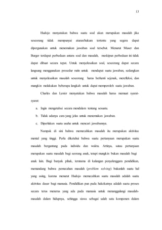 13
Hudojo menyatakan bahwa suatu soal akan merupakan masalah jika
seseorang tidak mempunyai aturan/hukum tertentu yang segera dapat
dipergunakan untuk menemukan jawaban soal tersebut. Menurut Muser dan
Burger terdapat perbedaan antara soal dan masalah, meskipun perbedaan ini tidak
dapat dibuat secara tepat. Untuk menyelesaikan soal, seseorang dapat secara
langsung menggunakan prosedur rutin untuk mendapat suatu jawaban, sedangkan
untuk menyelesaikan masalah seseorang harus berhenti sejenak, merefleksi, dan
mungkin melakukan beberapa langkah untuk dapat memperoleh suatu jawaban.
Charles dan Lester menyatakan bahwa masalah harus memuat syarat-
syarat:
a. Ingin mengetahui secara mendalam tentang sesuatu.
b. Tidak adanya cara yang jelas untuk menemukan jawaban.
c. Diperlukan suatu usaha untuk mencari jawabannya.
Nampak di sini bahwa memecahkan masalah itu merupakan aktivitas
mental yang tinggi. Perlu diketahui bahwa suatu pertanyaan merupakan suatu
masalah bergantung pada individu dan waktu. Artinya, sutau pertanyaan
merupakan suatu masalah bagi seorang anak, tetapi mungkin bukan masalah bagi
anak lain. Bagi banyak pihak, terutama di kalangan penyelenggara pendidikan,
memandang bahwa pemecahan masalah (problem solving) bukanlah suatu hal
yang asing, karena menurut Hudojo memecahkan suatu masalah adalah suatu
aktivitas dasar bagi manusia. Pendidikan pun pada hakekatnya adalah suatu proses
secara terus menerus yang ada pada manusia untuk menanggulangi masalah-
masalah dalam hidupnya, sehingga siswa sebagai salah satu komponen dalam
 