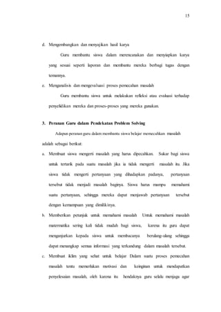 15
d. Mengembangkan dan menyajikan hasil karya
Guru membantu siswa dalam merencanakan dan menyiapkan karya
yang sesuai seperti laporan dan membantu mereka berbagi tugas dengan
temannya.
e. Menganalisis dan mengevaluasi proses pemecahan masalah
Guru membantu siswa untuk melakukan refleksi atau evaluasi terhadap
penyelidikan mereka dan proses-proses yang mereka gunakan.
3. Peranan Guru dalam Pendekatan Problem Solving
Adapun peranan guru dalam membantu siswa belajar memecahkan masalah
adalah sebagai berikut:
a. Membuat siswa mengerti masalah yang harus dipecahkan. Sukar bagi siswa
untuk tertarik pada suatu masalah jika ia tidak mengerti masalah itu. Jika
siswa tidak mengerti pertanyaan yang dihadapkan padanya, pertanyaan
tersebut tidak menjadi masalah baginya. Siswa harus mampu memahami
suatu pertanyaan, sehingga mereka dapat menjawab pertanyaan tersebut
dengan kemampuan yang dimilikinya.
b. Memberikan petunjuk untuk memahami masalah Untuk memahami masalah
matermatika sering kali tidak mudah bagi siswa, karena itu guru dapat
menganjurkan kepada siswa untuk membacanya berulang-ulang sehingga
dapat menangkap semua informasi yang terkandung dalam masalah tersebut.
c. Membuat iklim yang sehat untuk belajar Dalam suatu proses pemecahan
masalah tentu memerlukan motivasi dan keinginan untuk mendapatkan
penyelesaian masalah, oleh karena itu hendaknya guru selalu menjaga agar
 