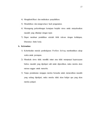 17
4) Mengidentifikasi dan melakukan penyelidikan.
5) Menafsirkan dan mengevaluasi hasil pengamatan.
6) Merangsang perkembangan kemajuan berpikir siswa untuk menyelesaikan
masalah yang dihadapi dengan tepat.
7) Dapat membuat pendidikan sekolah lebih relevan dengan kehidupan,
khususnya dunia kerja.
b. Kelemahan
1) Keberhasilan metode pembelajaran Problem Solving membutuhkan cukup
waktu untuk persiapan.
2) Manakala siswa tidak memiliki minat atau tidak mempunyai kepercayaan
bahwa masalah yang dipelajari sulit untuk dipecahkan, maka mereka akan
merasa enggan untuk mencoba.
3) Tanpa pemahaman mengapa mereka berusaha untuk memecahkan masalah
yang sedang dipelajari, maka mereka tidak akan belajar apa yang akan
mereka pelajari.
 