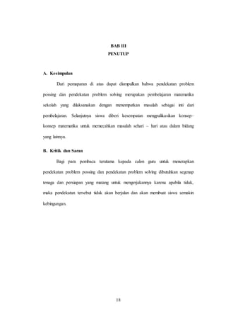 18
BAB III
PENUTUP
A. Kesimpulan
Dari pemaparan di atas dapat dismpulkan bahwa pendekatan problem
possing dan pendekatan problem solving merupakan pembelajaran matematika
sekolah yang dilaksanakan dengan menempatkan masalah sebagai inti dari
pembelajaran. Selanjutnya siswa diberi kesempatan mengpalikasikan konsep–
konsep matematika untuk memecahkan masalah sehari – hari atau dalam bidang
yang lainnya.
B. Kritik dan Saran
Bagi para pembaca terutama kepada calon guru untuk menerapkan
pendekatan problem possing dan pendekatan problem solving dibutuhkan segenap
tenaga dan persiapan yang matang untuk mengerjakannya karena apabila tidak,
maka pendekatan tersebut tidak akan berjalan dan akan membuat siswa semakin
kebingungan.
 