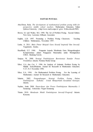 19
DAFTAR PUSTAKA
Abu-Elwan, Reda. The development of mathematical problem posing skills for
porspective middle school teachers. Mathematics Education, Sultan
Qaboos University. ( http://www.math.unipa.it/~grim /EAbu-elwan8.PDF)
Brown, S.I and Walter, M.I. 1990. The Art of Problem Posing. Second Edition.
New Jersy: Lawrence Erlbaum Associates
English, L.D. 1997. Promoting a Problem Posing Classroom. Teaching
Children Mathematics, November 1997.
Lusita, A. 2011. Buku Pintar Menjadi Guru Kreatif Inspiratif Dan Inovatif.
Yogyakarta: Araska.
Ruseffendi, E.T. 1988. Pengantar kepada Membantu Guru Mengembangkan
Kompetensinya dalam Pengajaran Matematika untuk Meningkatkan
CBSA. Bandung:Tarsito.
Sanjaya W. 2008. Strategi Pembelajaran Berorientasi Standar Proses
Pendidikan. Jakarta: Perdana Media Group.
Silver, E.A dan Cai, J. 1996 An Analysis of Aritmatic Problem Posing by
Middle SchoolStudents. Journal for Researdh in Mathematics Education.
V.27, N.5. November 1996.
Silver, E.A. 1994. On Mathematical Problem Posing. For the Learning of
Mathematics Journal for Research in Mathematics Education.
Suharta. 2002. Pengembangan Strategi Problem Posing Dalam
Pembelajaran Kalkulus Untuk Memperbaiki Kesalahan Konsepsi.
Jakarta.
Suyitno, Amin. 2004. Dasar-dasar dan Proses Pembelajaran Matematika I.
Semarang: Universitas Negeri Semarang
Trianto 2010. Mendesain Model Pembelajaran Inovatif–Progresif. Jakarta:
Kencana.
 