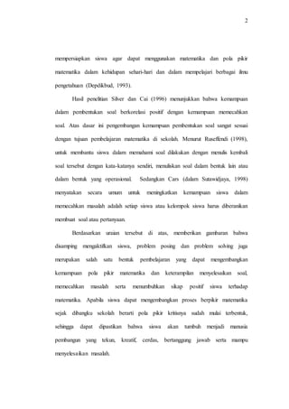 2
mempersiapkan siswa agar dapat menggunakan matematika dan pola pikir
matematika dalam kehidupan sehari-hari dan dalam mempelajari berbagai ilmu
pengetahuan (Depdikbud, 1993).
Hasil penelitian Silver dan Cai (1996) menunjukkan bahwa kemampuan
dalam pembentukan soal berkorelasi positif dengan kemampuan memecahkan
soal. Atas dasar ini pengembangan kemampuan pembentukan soal sangat sesuai
dengan tujuan pembelajaran matematika di sekolah. Menurut Ruseffendi (1998),
untuk membantu siswa dalam memahami soal dilakukan dengan menulis kembali
soal tersebut dengan kata-katanya sendiri, menuliskan soal dalam bentuk lain atau
dalam bentuk yang operasional. Sedangkan Cars (dalam Sutawidjaya, 1998)
menyatakan secara umum untuk meningkatkan kemampuan siswa dalam
memecahkan masalah adalah setiap siswa atau kelompok siswa harus diberanikan
membuat soal atau pertanyaan.
Berdasarkan uraian tersebut di atas, memberikan gambaran bahwa
disamping mengaktifkan siswa, problem posing dan problem solving juga
merupakan salah satu bentuk pembelajaran yang dapat mengembangkan
kemampuan pola pikir matematika dan keterampilan menyelesaikan soal,
memecahkan masalah serta menumbuhkan sikap positif siswa terhadap
matematika. Apabila siswa dapat mengembangkan proses berpikir matematika
sejak dibangku sekolah berarti pola pikir kritisnya sudah mulai terbentuk,
sehingga dapat dipastikan bahwa siswa akan tumbuh menjadi manusia
pembangun yang tekun, kreatif, cerdas, bertanggung jawab serta mampu
menyelesaikan masalah.
 