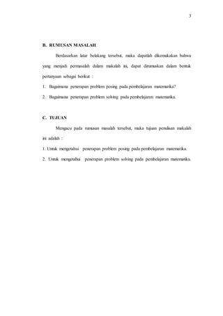 3
B. RUMUSAN MASALAH
Berdasarkan latar belakang tersebut, maka dapatlah dikemukakan bahwa
yang menjadi permasalah dalam makalah ini, dapat dirumuskan dalam bentuk
pertanyaan sebagai berikut :
1. Bagaimana penerapan problem posing pada pembelajaran matematika?
2. Bagaimana penerapan problem solving pada pembelajaran matematika.
C. TUJUAN
Mengacu pada rumusan masalah tersebut, maka tujuan penulisan makalah
ini adalah :
1. Untuk mengetahui penerapan problem posing pada pembelajaran matematika.
2. Untuk mengetahui penerapan problem solving pada pembelajaran matematika.
 
