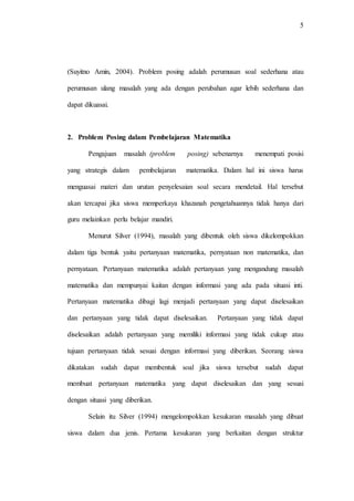 5
(Suyitno Amin, 2004). Problem posing adalah perumusan soal sederhana atau
perumusan ulang masalah yang ada dengan perubahan agar lebih sederhana dan
dapat dikuasai.
2. Problem Posing dalam Pembelajaran Matematika
Pengajuan masalah (problem posing) sebenarnya menempati posisi
yang strategis dalam pembelajaran matematika. Dalam hal ini siswa harus
menguasai materi dan urutan penyelesaian soal secara mendetail. Hal tersebut
akan tercapai jika siswa memperkaya khazanah pengetahuannya tidak hanya dari
guru melainkan perlu belajar mandiri.
Menurut Silver (1994), masalah yang dibentuk oleh siswa dikelompokkan
dalam tiga bentuk yaitu pertanyaan matematika, pernyataan non matematika, dan
pernyataan. Pertanyaan matematika adalah pertanyaan yang mengandung masalah
matematika dan mempunyai kaitan dengan informasi yang ada pada situasi inti.
Pertanyaan matematika dibagi lagi menjadi pertanyaan yang dapat diselesaikan
dan pertanyaan yang tidak dapat diselesaikan. Pertanyaan yang tidak dapat
diselesaikan adalah pertanyaan yang memiliki informasi yang tidak cukup atau
tujuan pertanyaan tidak sesuai dengan informasi yang diberikan. Seorang siswa
dikatakan sudah dapat membentuk soal jika siswa tersebut sudah dapat
membuat pertanyaan matematika yang dapat diselesaikan dan yang sesuai
dengan situasi yang diberikan.
Selain itu Silver (1994) mengelompokkan kesukaran masalah yang dibuat
siswa dalam dua jenis. Pertama kesukaran yang berkaitan dengan struktur
 