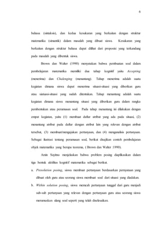 6
bahasa (sintaksis), dan kedua kesukaran yang berkaitan dengan struktur
matematika (simantik) dalam masalah yang dibuat siswa. Kesukaran yang
berkaitan dengan struktur bahasa dapat dilihat dari proposisi yang terkandung
pada masalah yang dibentuk siswa.
Brown dan Walter (1990) menyatakan bahwa pembuatan soal dalam
pembelajaran matematika memiliki dua tahap kognitif yaitu Accepting
(menerima) dan Chalenging (menantang). Tahap menerima adalah suatu
kegiatan dimana siswa dapat menerima situasi-situasi yang diberikan guru
atau siatuasi-situasi yang sudah ditentukan. Tahap menantang adalah suatu
kegiatan dimana siswa menantang situasi yang diberikan guru dalam rangka
pembentukan atau perumusan soal. Pada tahap menantang ini dilakukan dengan
empat kegiatan, yaitu (1) membuat daftar atribut yang ada pada situasi, (2)
menantang atribut pada daftar dengan atribut lain yang relevan dengan atribut
tersebut, (3) membuat/mengajukan pertanyaan, dan (4) menganalisis pertanyaan.
Sebagai ilustrasi tentang perumusan soal, berikut disajikan contoh pembelajaran
objek matematika yang berupa teorema, ( Brown dan Walter :1990).
Amin Suyitno menjelaskan bahwa problem posing diaplikasikan dalam
tiga bentuk aktifitas kognitif matematika sebagai berikut.
a. Presolution posing, siswa membuat pertanyaan berdasarkan pernyataan yang
dibuat oleh guru atau seorang siswa membuat soal dari situasi yang diadakan.
b. Within solution posing, siswa memcah pertanyaan tunggal dari guru menjadi
sub-sub pertanyaan yang relevan dengan pertanyaan guru atau seorang siswa
merumuskan ulang soal seperti yang telah diselesaikan.
 