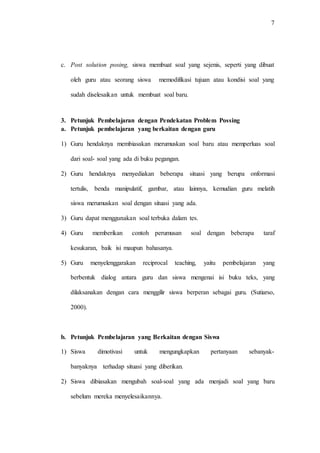 7
c. Post solution posing, siswa membuat soal yang sejenis, seperti yang dibuat
oleh guru atau seorang siswa memodifikasi tujuan atau kondisi soal yang
sudah diselesaikan untuk membuat soal baru.
3. Petunjuk Pembelajaran dengan Pendekatan Problem Possing
a. Petunjuk pembelajaran yang berkaitan dengan guru
1) Guru hendaknya membiasakan merumuskan soal baru atau memperluas soal
dari soal- soal yang ada di buku pegangan.
2) Guru hendaknya menyediakan beberapa situasi yang berupa onformasi
tertulis, benda manipulatif, gambar, atau lainnya, kemudian guru melatih
siswa merumuskan soal dengan situasi yang ada.
3) Guru dapat menggunakan soal terbuka dalam tes.
4) Guru memberikan contoh perumusan soal dengan beberapa taraf
kesukaran, baik isi maupun bahasanya.
5) Guru menyelenggarakan reciprocal teaching, yaitu pembelajaran yang
berbentuk dialog antara guru dan siswa mengenai isi buku teks, yang
dilaksanakan dengan cara menggilir siswa berperan sebagai guru. (Sutiarso,
2000).
b. Petunjuk Pembelajaran yang Berkaitan dengan Siswa
1) Siswa dimotivasi untuk mengungkapkan pertanyaan sebanyak-
banyaknya terhadap situasi yang diberikan.
2) Siswa dibiasakan mengubah soal-soal yang ada menjadi soal yang baru
sebelum mereka menyelesaikannya.
 