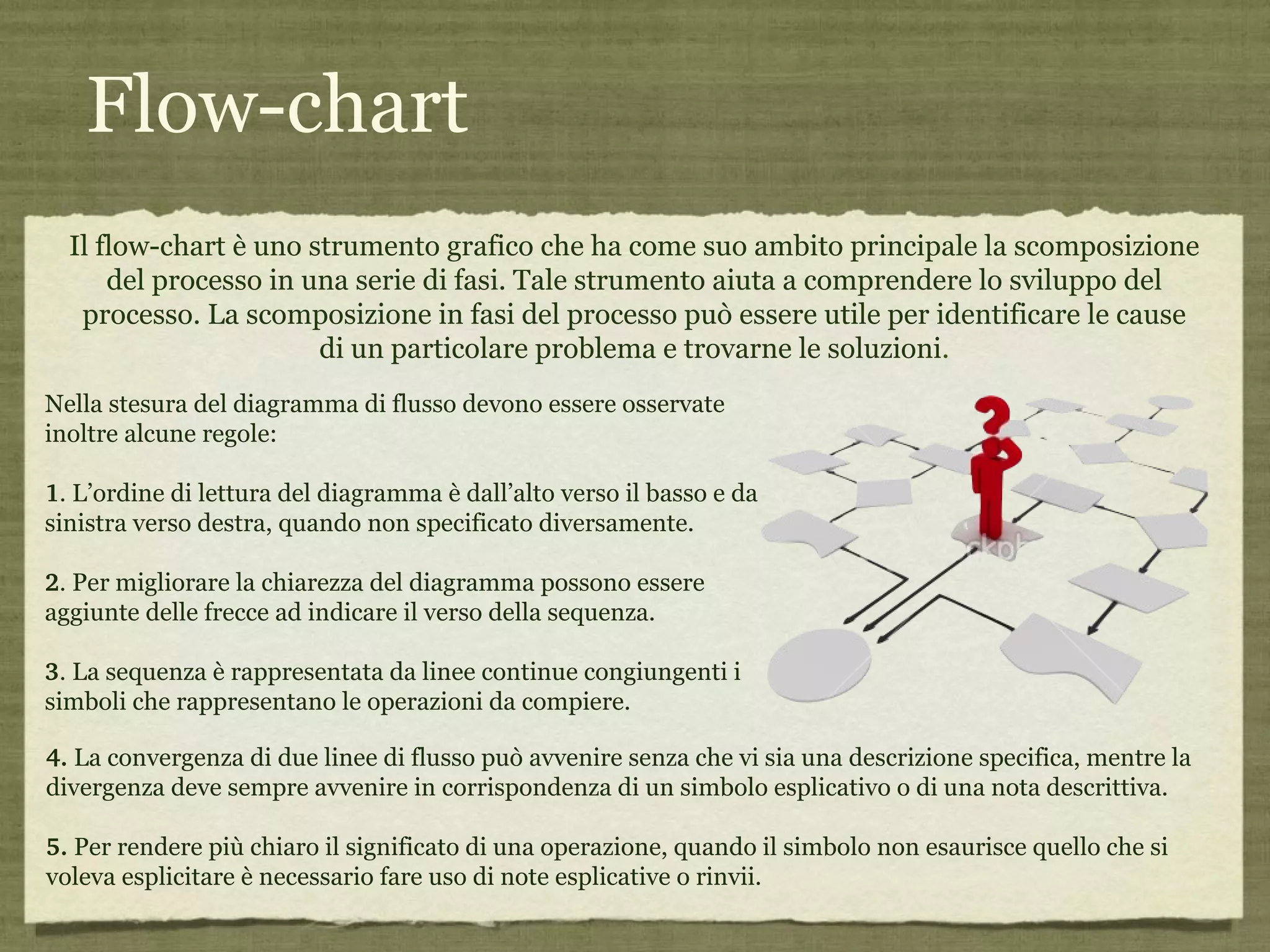 Flow-chart Il flow-chart è uno strumento grafico che ha come suo ambito principale la scomposizione del processo in una serie di fasi. Tale strumento aiuta a comprendere lo sviluppo del processo. La scomposizione in fasi del processo può essere utile per identificare le cause di un particolare problema e trovarne le soluzioni . Nella stesura del diagramma di flusso devono essere osservate inoltre alcune regole:  1 .  L’ordine di lettura del diagramma è dall’alto verso il basso e da sinistra verso destra, quando non specificato diversamente.  2 .  Per migliorare la chiarezza del diagramma possono essere aggiunte delle frecce ad indicare il verso della sequenza.  3 .  La sequenza è rappresentata da linee continue congiungenti i simboli che rappresentano le operazioni da compiere.  4.   La convergenza di due linee di flusso può avvenire senza che vi sia una descrizione specifica, mentre la divergenza deve sempre avvenire in corrispondenza di un simbolo esplicativo o di una nota descrittiva.  5.   Per rendere più chiaro il significato di una operazione, quando il simbolo non esaurisce quello che si voleva esplicitare è necessario fare uso di note esplicative o rinvii.  
