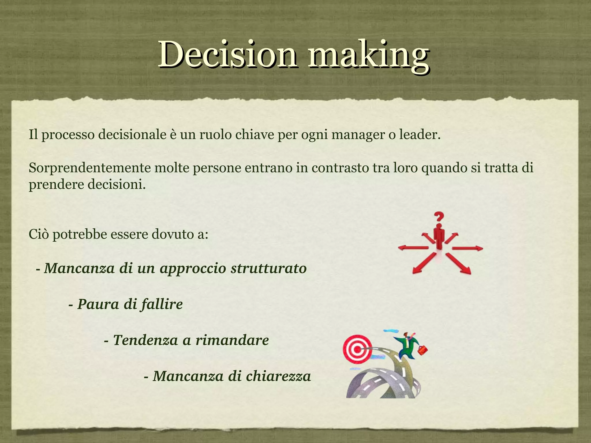 Decision making Il processo decisionale è un ruolo chiave per ogni manager o leader. Sorprendentemente molte persone entrano in contrasto tra loro quando si tratta di prendere decisioni.  Ciò potrebbe essere dovuto a: -  Mancanza di un approccio strutturato - Paura di fallire  - Tendenza a rimandare - Mancanza di chiarezza 