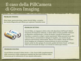 Il caso della PillCamera  di Given Imaging PROBLEM FINDING Eitan Scapa, gastroenterologo, spinse Gavriel Iddan  a scoprire una tecnica diagnostica più efficace per esplorare l’intestino tenue PROBLEM SOLVING Gavriel Meron incontrò il dottor Swain  e i due  fecero della complementarità delle conoscenze e delle competenze acquisite dai due team il fattore critico  di successo per la realizzazione di una capsula endoscopica. PROBLEM SETTING Gavriel Iddan, un ingegnere elettro-ottico alle dipendenze dell’Israel’s Rafael Armament Development Authority, si chiese allora se fosse possibile realizzare un dispositivo miniaturizzato, a forma di missile, in grado di attraversare l’intestino e cominciò a svolgere i primi esperimenti. Iddan presentò la sua idea a Gavriel Meron, amministratore delegato di Applitec, una società che già realizzava microcamere endoscopiche. Meron ne fu colpito e decise di fondare Given Imaging, per svilupparee commercializzare la nuova tecnologia. Intanto anche un altro gruppo di scienziati, guidati dal dottor Swain  nel Regno Unito stava lavorando da tempo a un metodo di endoscopia wireless. 
