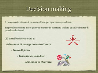 Decision making Il processo decisionale è un ruolo chiave per ogni manager o leader. Sorprendentemente molte persone entrano in contrasto tra loro quando si tratta di prendere decisioni.  Ciò potrebbe essere dovuto a: -  Mancanza di un approccio strutturato - Paura di fallire  - Tendenza a rimandare - Mancanza di chiarezza 