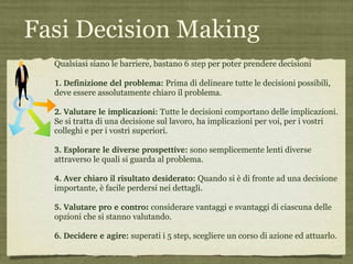 Fasi Decision Making Qualsiasi siano le barriere, bastano  6 step  per poter prendere decisioni 1.   Definizione del problema:   Prima di delineare tutte le decisioni possibili, deve essere assolutamente chiaro il problema.  2.   Valutare le implicazioni:   Tutte le decisioni comportano delle implicazioni. Se si tratta di una decisione sul lavoro, ha implicazioni per voi, per i vostri colleghi e per i vostri superiori.  3.   Esplorare le diverse prospettive:   sono semplicemente lenti diverse attraverso le quali si guarda al problema. 4.   Aver chiaro il risultato desiderato:   Quando si è di fronte ad una decisione importante, è facile perdersi nei dettagli.  5.   Valutare pro e contro :  considerare vantaggi e svantaggi di ciascuna delle opzioni che si stanno valutando.  6.   Decidere e agire:   superati i 5 step, scegliere un corso di azione ed attuarlo.  
