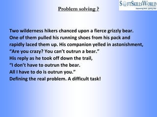 Problem solving ?



Two wilderness hikers chanced upon a fierce grizzly bear.
One of them pulled his running shoes from his pack and
rapidly laced them up. His companion yelled in astonishment,
“Are you crazy? You can’t outrun a bear.”
His reply as he took off down the trail,
“I don’t have to outrun the bear.
All I have to do is outrun you.”
Defining the real problem. A difficult task!
 