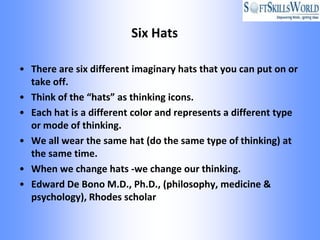 Six Hats

• There are six different imaginary hats that you can put on or
  take off.
• Think of the “hats” as thinking icons.
• Each hat is a different color and represents a different type
  or mode of thinking.
• We all wear the same hat (do the same type of thinking) at
  the same time.
• When we change hats -we change our thinking.
• Edward De Bono M.D., Ph.D., (philosophy, medicine &
  psychology), Rhodes scholar
 