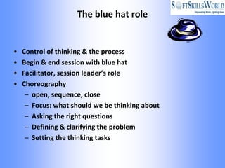 The blue hat role


•   Control of thinking & the process
•   Begin & end session with blue hat
•   Facilitator, session leader’s role
•   Choreography
     – open, sequence, close
     – Focus: what should we be thinking about
     – Asking the right questions
     – Defining & clarifying the problem
     – Setting the thinking tasks
 