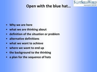 Open with the blue hat…



•   Why we are here
•   what we are thinking about
•   definition of the situation or problem
•   alternative definitions
•   what we want to achieve
•   where we want to end up
•   the background to the thinking
•   a plan for the sequence of hats
 