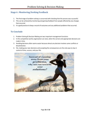 Problem Solving & Decision Making
Page 10 of 10
Stage 6 : Monitoring/Seeking Feedback
1. The final stage of problem solving is concerned with checking that the process was successful.
2. This can be achieved by monitoring and gaining feedback from people affected by any changes
that occurred.
3. It is good practice to keep a record of outcomes and any additional problems that occurred.
To Conclude
1. Problem Solving & Decision Making are two important management functions.
2. In this competitive world, organization can exist, when the correct and appropriate decisions are
made in time.
3. Avoiding decisions often seems easier because almost any decision involves some conflicts or
dissatisfaction.
4. Yet, making your own decisions and accepting the consequences are the only way to stay in
control of time, success, and your life.
 