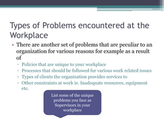 Types of Problems encountered at the
Workplace
• There are another set of problems that are peculiar to an
organization for various reasons for example as a result
of
▫ Policies that are unique to your workplace
▫ Processes that should be followed for various work related issues
▫ Types of clients the organization provides services to
▫ Other constraints at work ie. Inadequate resources, equipment
etc.
List some of the unique
problems you face as
Supervisors in your
workplace
 