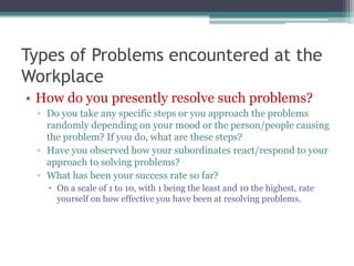 Types of Problems encountered at the
Workplace
• How do you presently resolve such problems?
▫ Do you take any specific steps or you approach the problems
randomly depending on your mood or the person/people causing
the problem? If you do, what are these steps?
▫ Have you observed how your subordinates react/respond to your
approach to solving problems?
▫ What has been your success rate so far?
 On a scale of 1 to 10, with 1 being the least and 10 the highest, rate
yourself on how effective you have been at resolving problems.
 