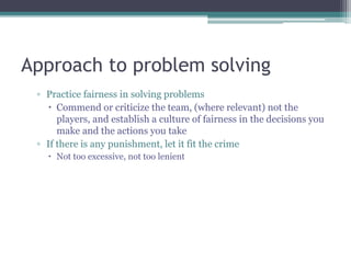 Approach to problem solving
▫ Practice fairness in solving problems
 Commend or criticize the team, (where relevant) not the
players, and establish a culture of fairness in the decisions you
make and the actions you take
▫ If there is any punishment, let it fit the crime
 Not too excessive, not too lenient
 