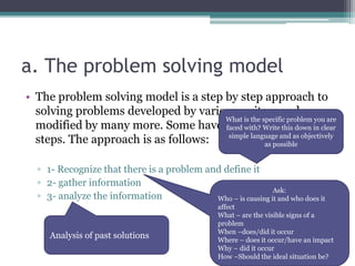 a. The problem solving model
• The problem solving model is a step by step approach to
solving problems developed by various writers and
modified by many more. Some have it in 5, 6, and even 8
steps. The approach is as follows:
▫ 1- Recognize that there is a problem and define it
▫ 2- gather information
▫ 3- analyze the information
What is the specific problem you are
faced with? Write this down in clear
simple language and as objectively
as possible
Ask:
Who – is causing it and who does it
affect
What – are the visible signs of a
problem
When –does/did it occur
Where – does it occur/have an impact
Why – did it occur
How –Should the ideal situation be?
Analysis of past solutions
 