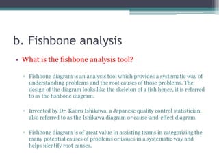 b. Fishbone analysis
• What is the fishbone analysis tool?
▫ Fishbone diagram is an analysis tool which provides a systematic way of
understanding problems and the root causes of those problems. The
design of the diagram looks like the skeleton of a fish hence, it is referred
to as the fishbone diagram.
▫ Invented by Dr. Kaoru Ishikawa, a Japanese quality control statistician,
also referred to as the Ishikawa diagram or cause-and-effect diagram.
▫ Fishbone diagram is of great value in assisting teams in categorizing the
many potential causes of problems or issues in a systematic way and
helps identify root causes.
 