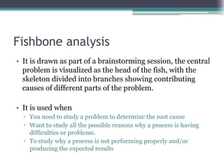 Fishbone analysis
• It is drawn as part of a brainstorming session, the central
problem is visualized as the head of the fish, with the
skeleton divided into branches showing contributing
causes of different parts of the problem.
• It is used when
▫ You need to study a problem to determine the root cause
▫ Want to study all the possible reasons why a process is having
difficulties or problems.
▫ To study why a process is not performing properly and/or
producing the expected results
 